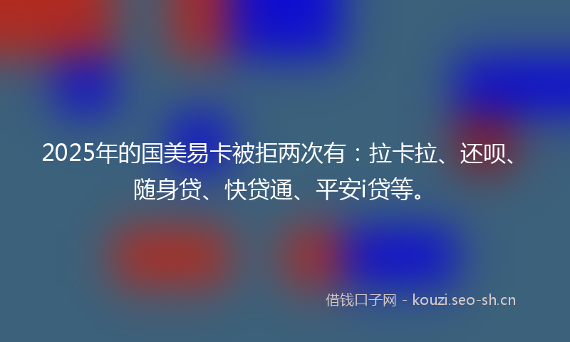 2025年的国美易卡被拒两次有：拉卡拉、还呗、随身贷、快贷通、平安i贷等。