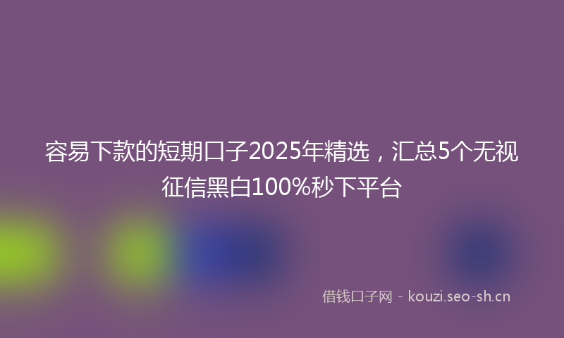 容易下款的短期口子2025年精选，汇总5个无视征信黑白100%秒下平台