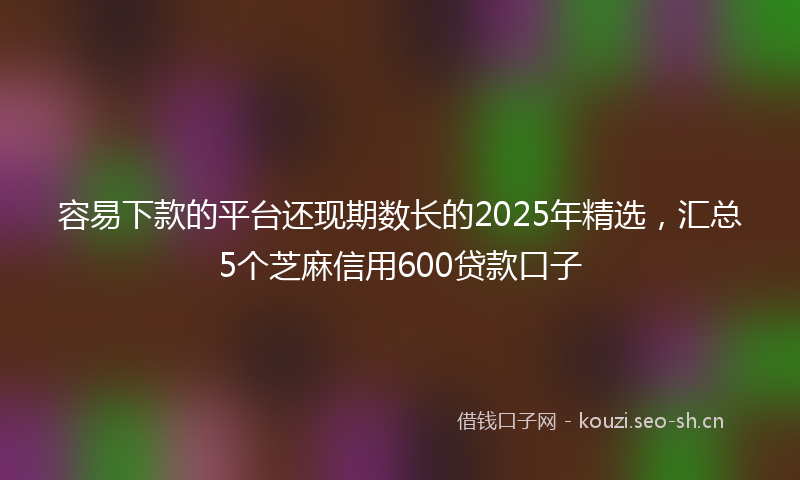 容易下款的平台还现期数长的2025年精选，汇总5个芝麻信用600贷款口子