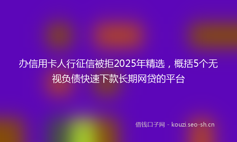 办信用卡人行征信被拒2025年精选,概括5个无视负债快速下款长期网贷的平台