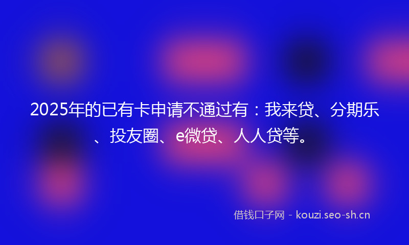 2025年的已有卡申请不通过有：我来贷、分期乐、投友圈、e微贷、人人贷等。