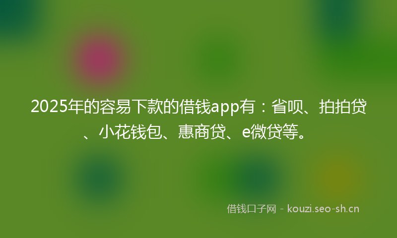 2025年的容易下款的借钱app有：省呗、拍拍贷、小花钱包、惠商贷、e微贷等。