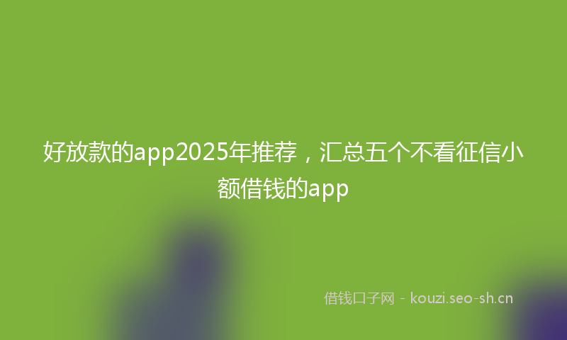 好放款的app2025年推荐,汇总五个不看征信小额借钱的app