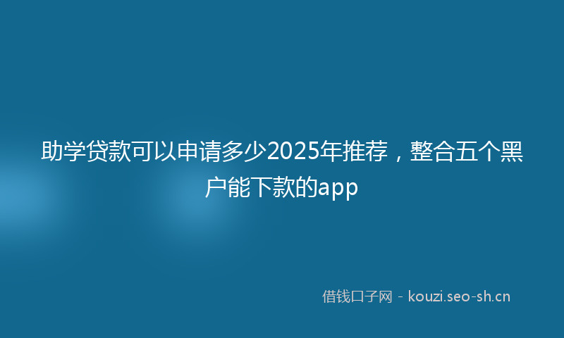 助学贷款可以申请多少2025年推荐，整合五个黑户能下款的app