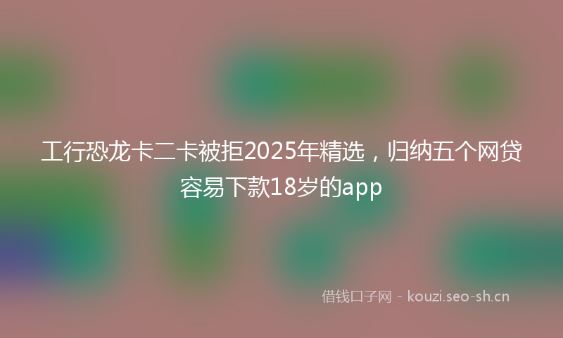 工行恐龙卡二卡被拒2025年精选，归纳五个网贷容易下款18岁的app