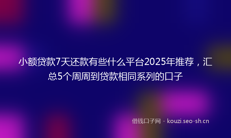小额贷款7天还款有些什么平台2025年推荐，汇总5个周周到贷款相同系列的口子