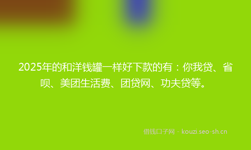 2025年的和洋钱罐一样好下款的有：你我贷、省呗、美团生活费、团贷网、功夫贷等。