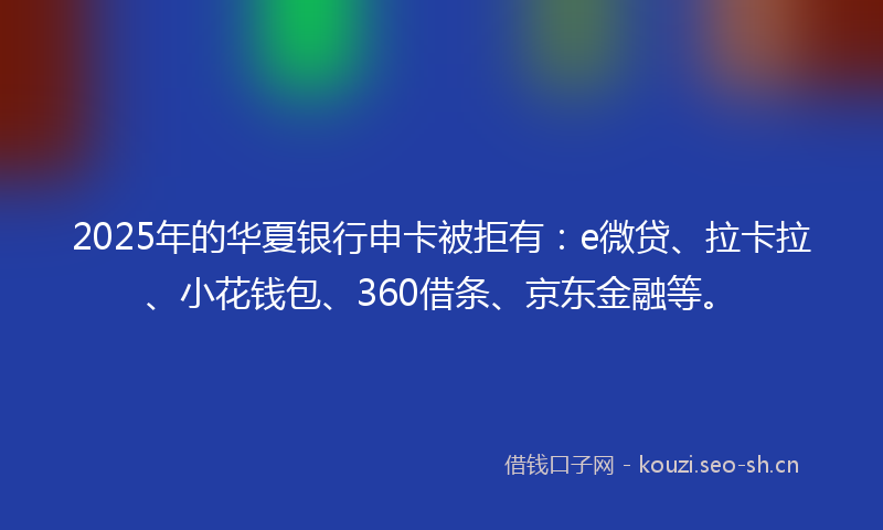 2025年的华夏银行申卡被拒有：e微贷、拉卡拉、小花钱包、360借条、京东金融等。