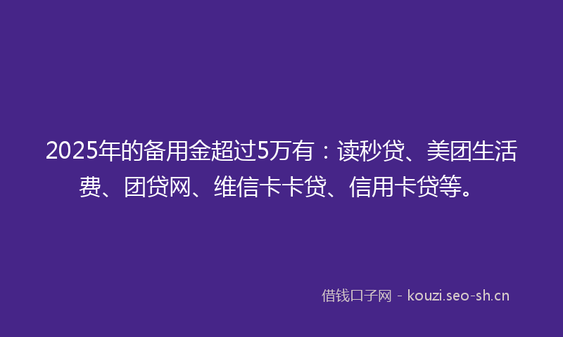 2025年的备用金超过5万有：读秒贷、美团生活费、团贷网、维信卡卡贷、信用卡贷等。