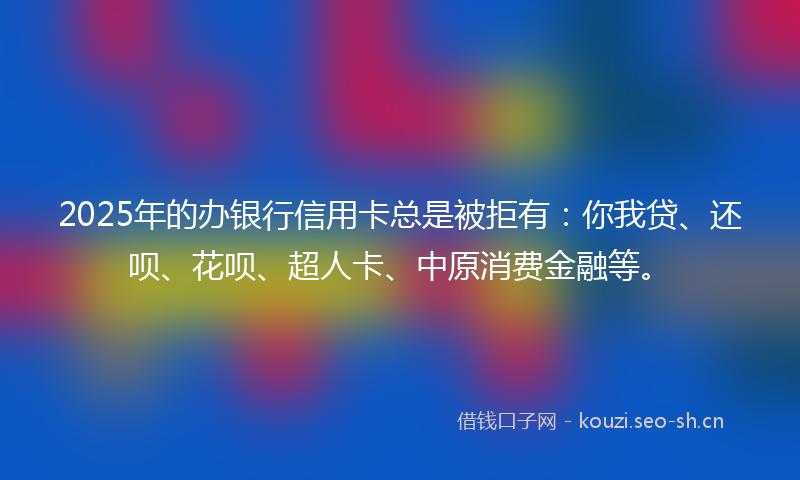2025年的办银行信用卡总是被拒有：你我贷、还呗、花呗、超人卡、中原消费金融等。
