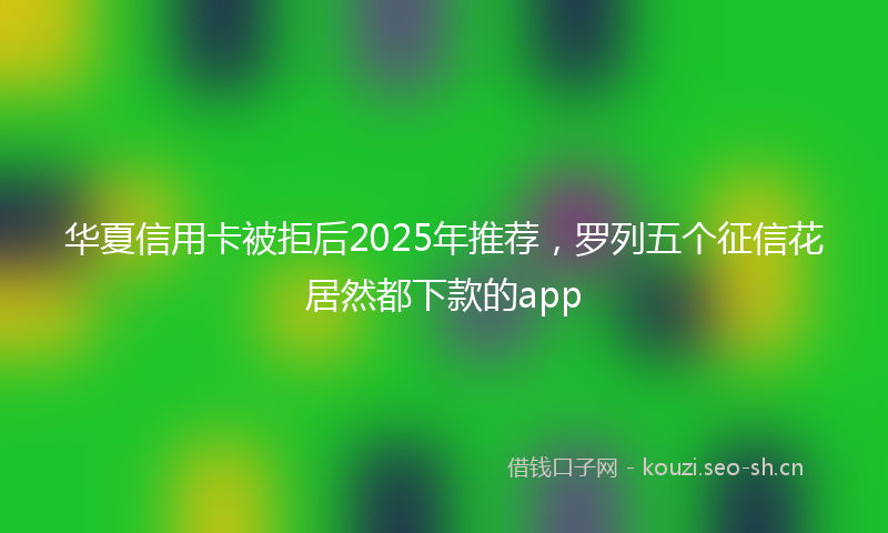 华夏信用卡被拒后2025年推荐，罗列五个征信花居然都下款的app