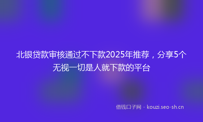 北银贷款审核通过不下款2025年推荐，分享5个无视一切是人就下款的平台