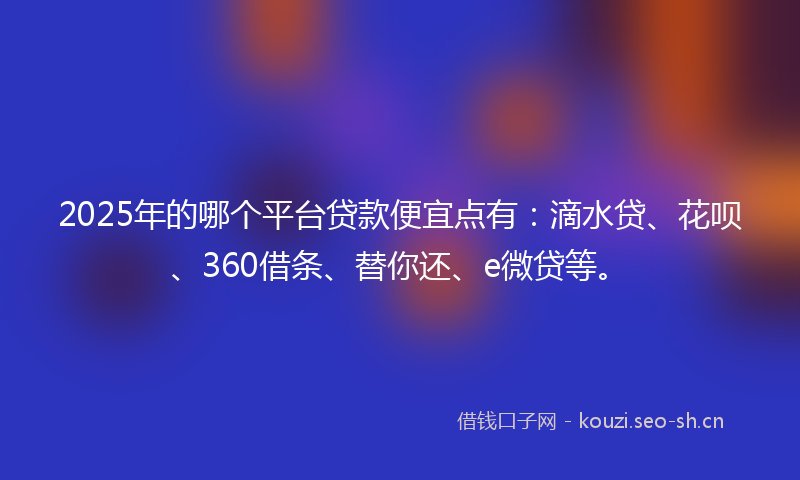 2025年的哪个平台贷款便宜点有：滴水贷、花呗、360借条、替你还、e微贷等。