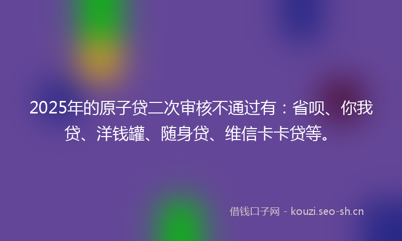 2025年的原子贷二次审核不通过有：省呗、你我贷、洋钱罐、随身贷、维信卡卡贷等。