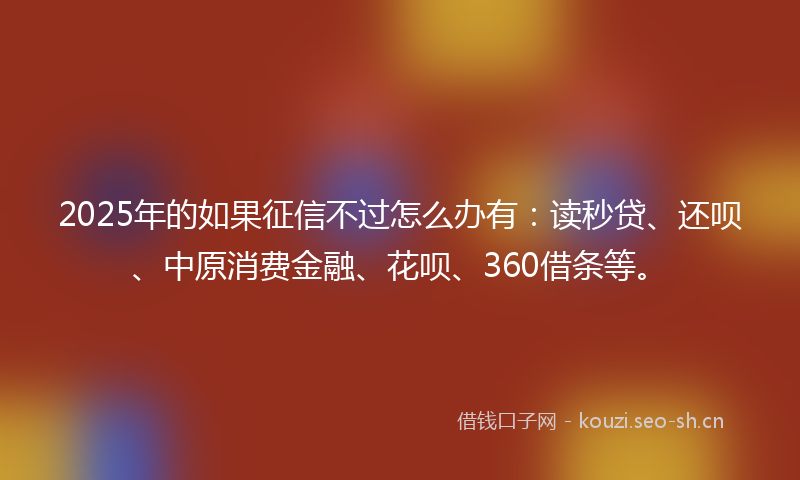 2025年的如果征信不过怎么办有：读秒贷、还呗、中原消费金融、花呗、360借条等。