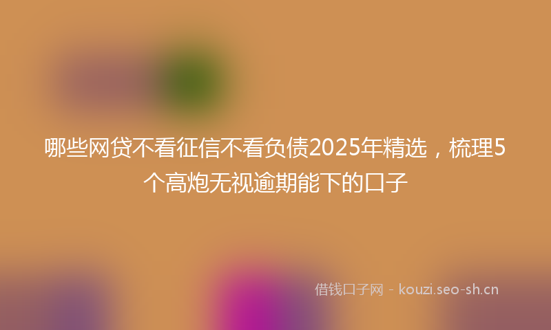 哪些网贷不看征信不看负债2025年精选，梳理5个高炮无视逾期能下的口子