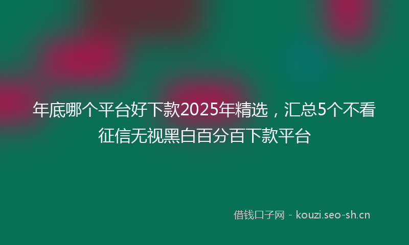 年底哪个平台好下款2025年精选，汇总5个不看征信无视黑白百分百下款平台