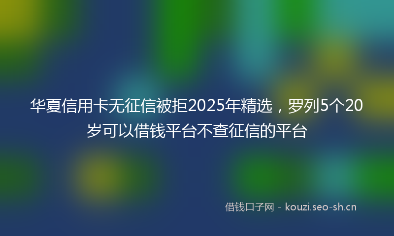 华夏信用卡无征信被拒2025年精选,罗列5个20岁可以借钱平台不查征信的平台