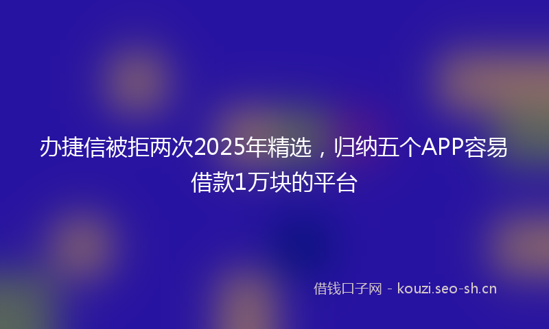 办捷信被拒两次2025年精选，归纳五个APP容易借款1万块的平台
