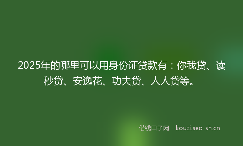 2025年的哪里可以用身份证贷款有：你我贷、读秒贷、安逸花、功夫贷、人人贷等。