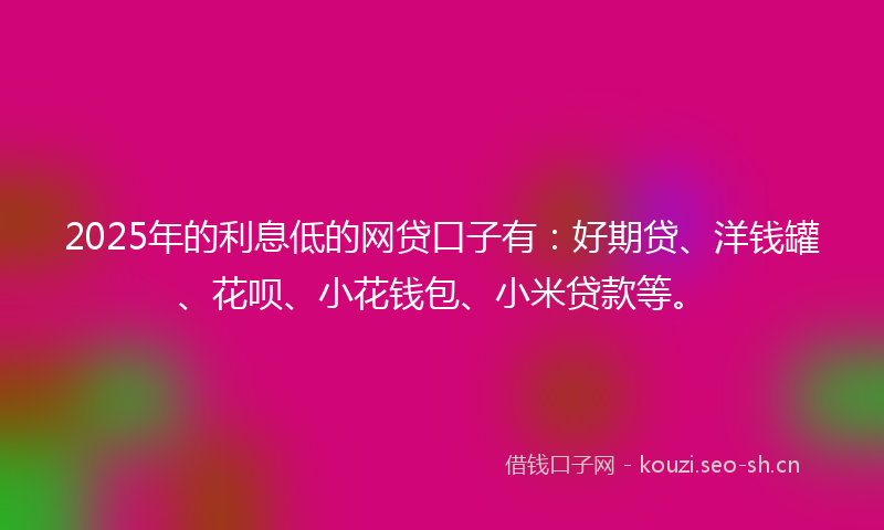 2025年的利息低的网贷口子有：好期贷、洋钱罐、花呗、小花钱包、小米贷款等。