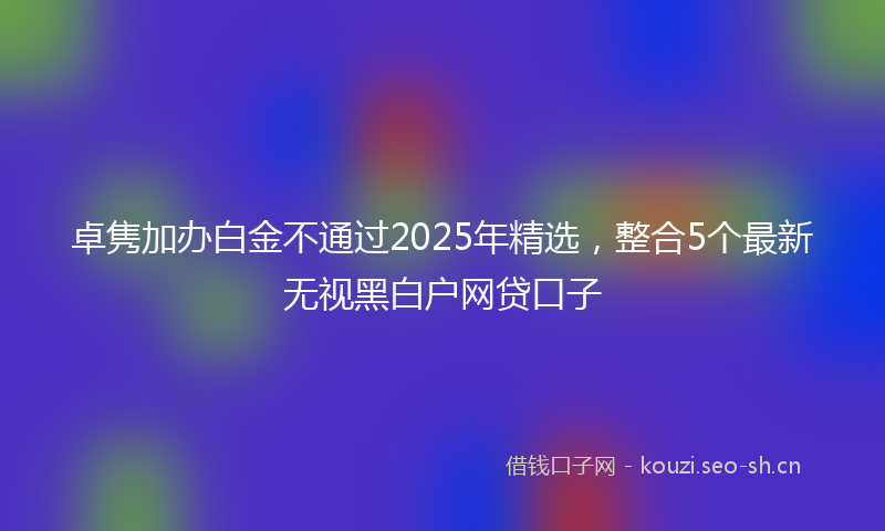卓隽加办白金不通过2025年精选，整合5个最新无视黑白户网贷口子