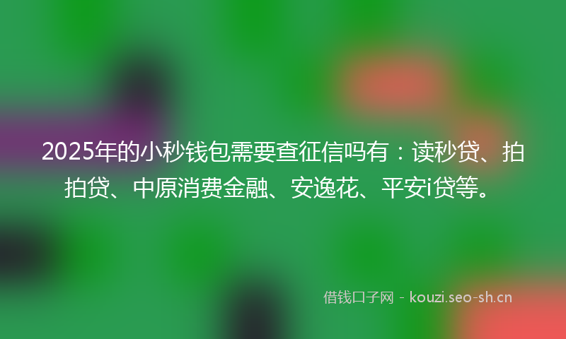 2025年的小秒钱包需要查征信吗有：读秒贷、拍拍贷、中原消费金融、安逸花、平安i贷等。