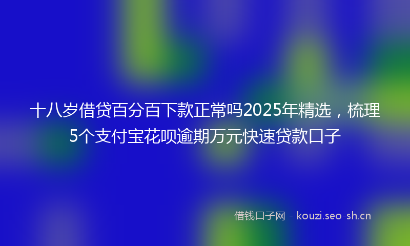 十八岁借贷百分百下款正常吗2025年精选，梳理5个支付宝花呗逾期万元快速贷款口子