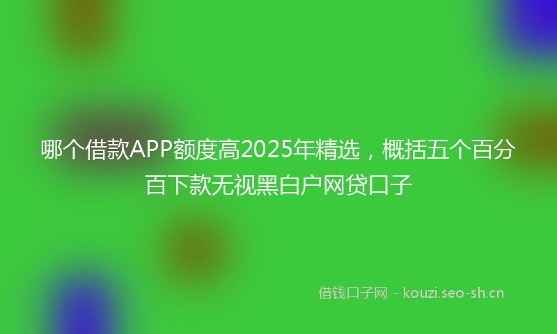 哪个借款APP额度高2025年精选，概括五个百分百下款无视黑白户网贷口子