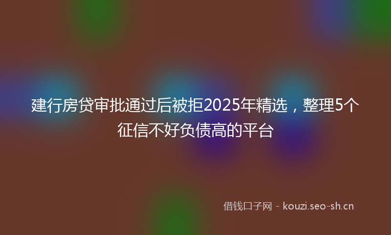 建行房贷审批通过后被拒2025年精选，整理5个征信不好负债高的平台