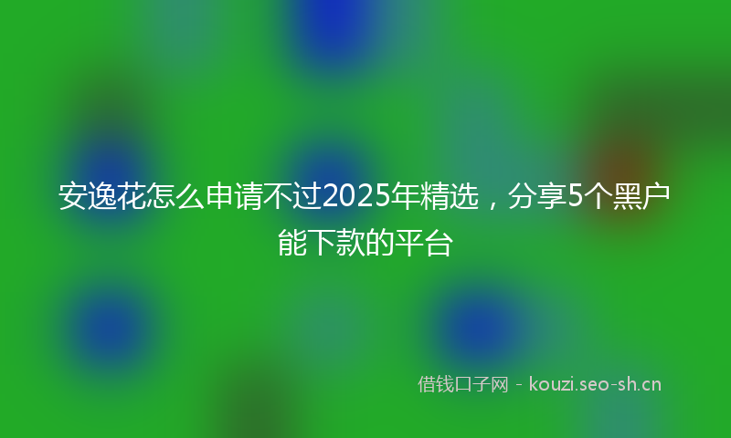安逸花怎么申请不过2025年精选，分享5个黑户能下款的平台