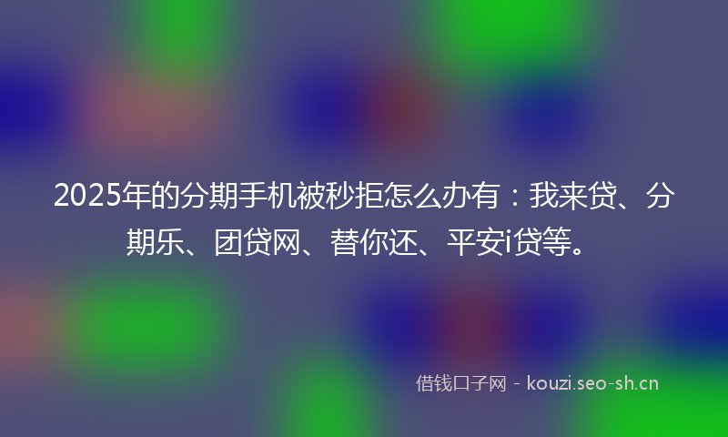 2025年的分期手机被秒拒怎么办有：我来贷、分期乐、团贷网、替你还、平安i贷等。