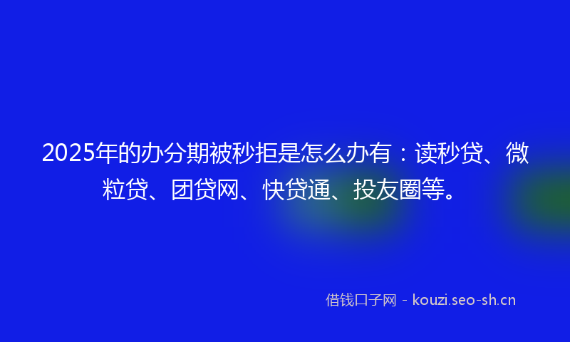 2025年的办分期被秒拒是怎么办有：读秒贷、微粒贷、团贷网、快贷通、投友圈等。