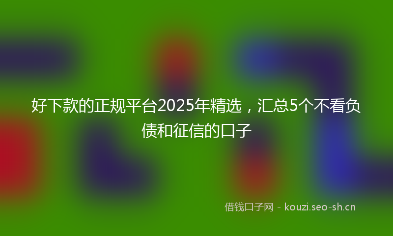 好下款的正规平台2025年精选，汇总5个不看负债和征信的口子