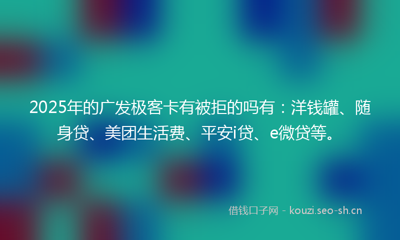 2025年的广发极客卡有被拒的吗有：洋钱罐、随身贷、美团生活费、平安i贷、e微贷等。