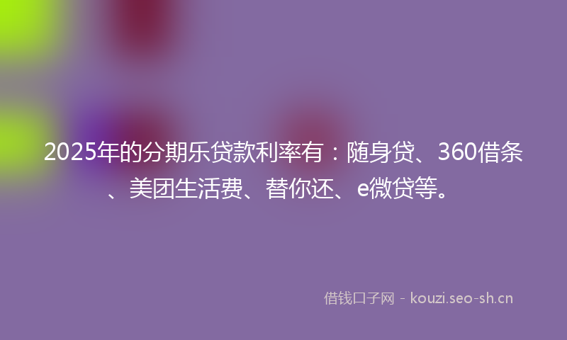 2025年的分期乐贷款利率有：随身贷、360借条、美团生活费、替你还、e微贷等。