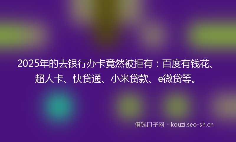 2025年的去银行办卡竟然被拒有：百度有钱花、超人卡、快贷通、小米贷款、e微贷等。
