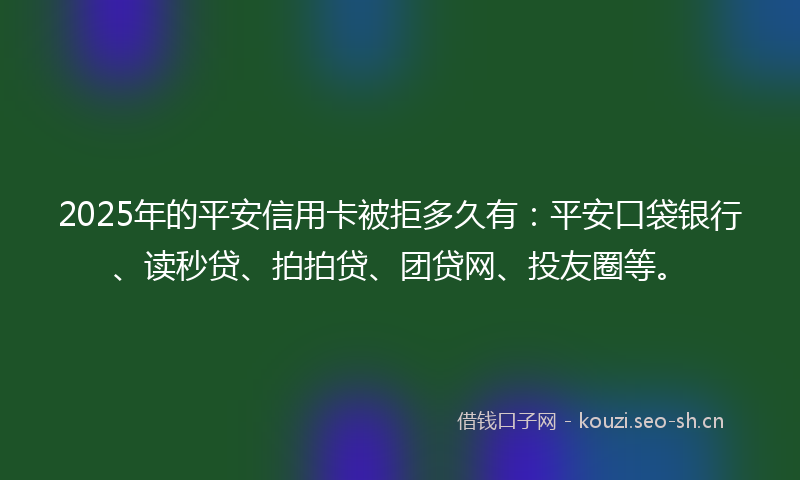 2025年的平安信用卡被拒多久有：平安口袋银行、读秒贷、拍拍贷、团贷网、投友圈等。