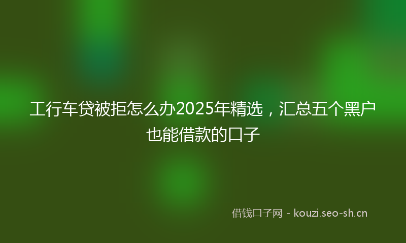 工行车贷被拒怎么办2025年精选,汇总五个黑户也能借款的口子