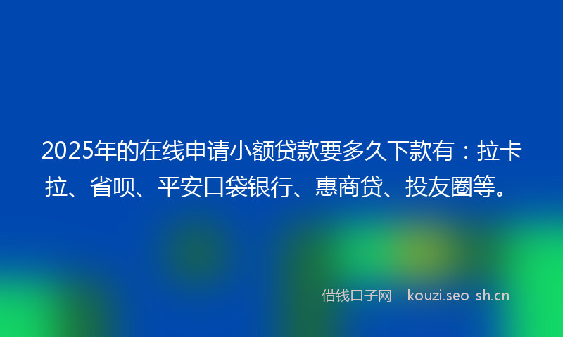 2025年的在线申请小额贷款要多久下款有：拉卡拉、省呗、平安口袋银行、惠商贷、投友圈等。