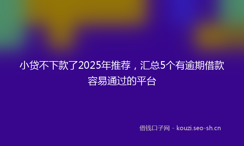 小贷不下款了2025年推荐，汇总5个有逾期借款容易通过的平台