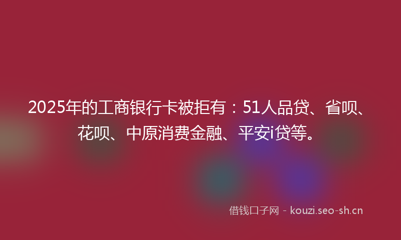 2025年的工商银行卡被拒有：51人品贷、省呗、花呗、中原消费金融、平安i贷等。