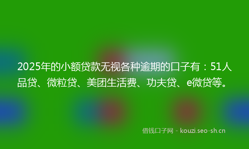 2025年的小额贷款无视各种逾期的口子有：51人品贷、微粒贷、美团生活费、功夫贷、e微贷等。