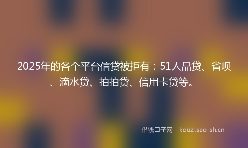 2025年的各个平台信贷被拒有：51人品贷、省呗、滴水贷、拍拍贷、信用卡贷等。