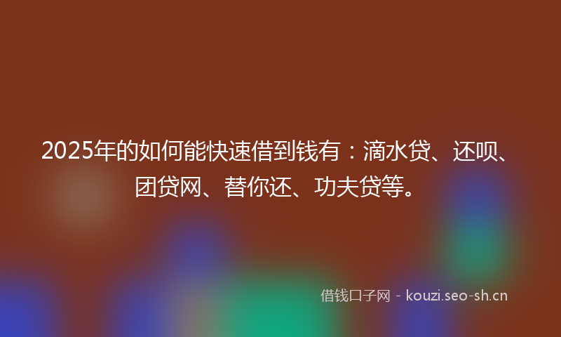 2025年的如何能快速借到钱有：滴水贷、还呗、团贷网、替你还、功夫贷等。