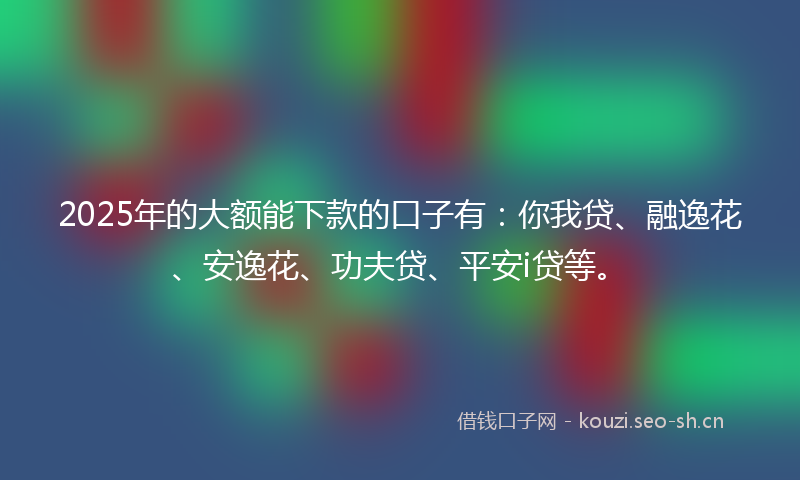 2025年的大额能下款的口子有：你我贷、融逸花、安逸花、功夫贷、平安i贷等。