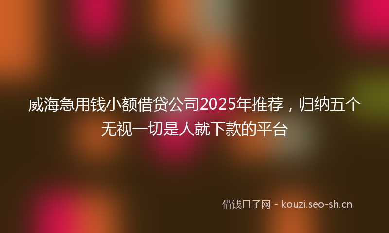 威海急用钱小额借贷公司2025年推荐，归纳五个无视一切是人就下款的平台