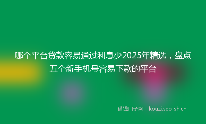 哪个平台贷款容易通过利息少2025年精选,盘点五个新手机号容易下款的平台