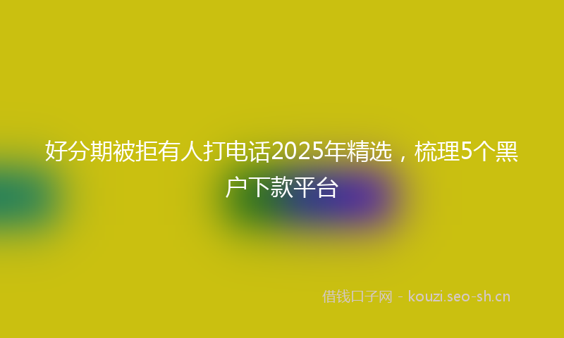 好分期被拒有人打电话2025年精选，梳理5个黑户下款平台