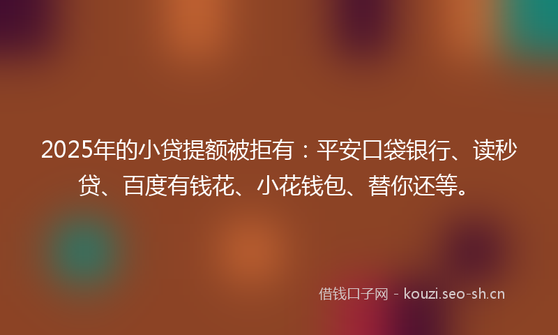 2025年的小贷提额被拒有：平安口袋银行、读秒贷、百度有钱花、小花钱包、替你还等。